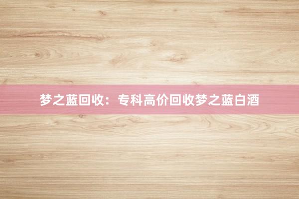 梦之蓝回收：专科高价回收梦之蓝白酒