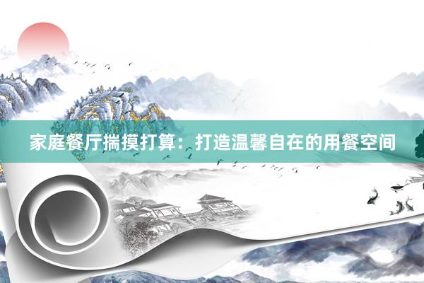 家庭餐厅揣摸打算：打造温馨自在的用餐空间