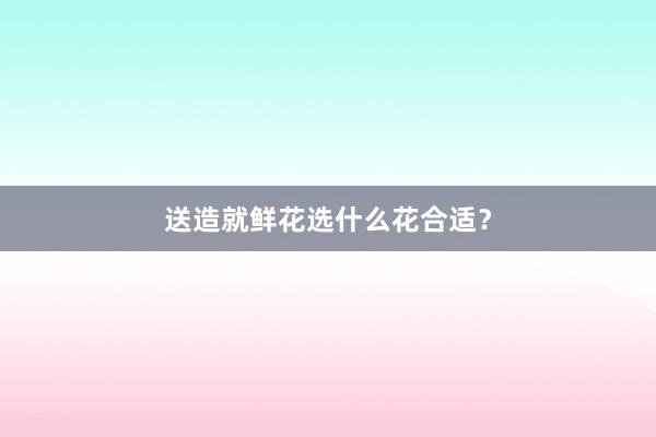送造就鲜花选什么花合适？